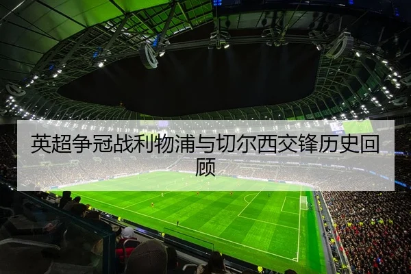 英超争冠战利物浦与切尔西交锋历史回顾